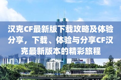 汉克CF最新版下载攻略及体验分享，下载、体验与分享CF汉克最新版本的精彩旅程