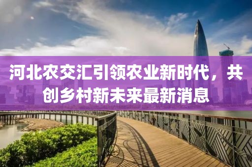 河北农交汇引领农业新时代，共创乡村新未来最新消息