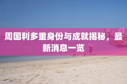 周国利多重身份与成就揭秘，最新消息一览