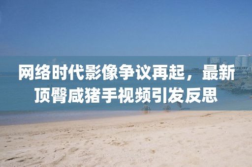 网络时代影像争议再起，最新顶臀咸猪手视频引发反思