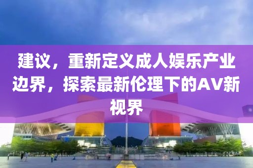 建议，重新定义成人娱乐产业边界，探索最新伦理下的AV新视界