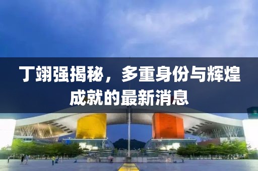丁翊强揭秘，多重身份与辉煌成就的最新消息