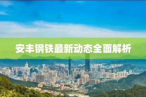 安丰钢铁最新动态全面解析