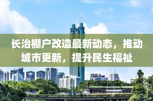 长治棚户改造最新动态，推动城市更新，提升民生福祉