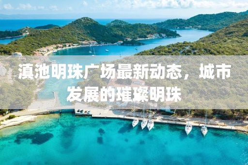 滇池明珠广场最新动态，城市发展的璀璨明珠
