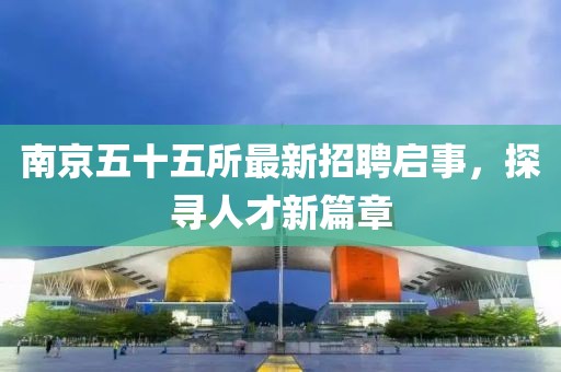 南京五十五所最新招聘启事，探寻人才新篇章