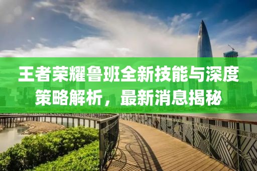 王者荣耀鲁班全新技能与深度策略解析，最新消息揭秘