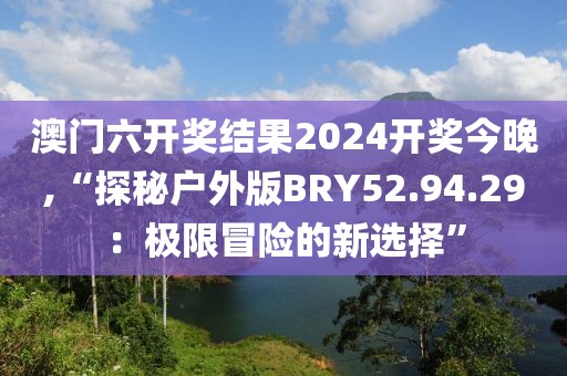 澳门六开奖结果2024开奖今晚,“探秘户外版BRY52.94.29：极限冒险的新选择”