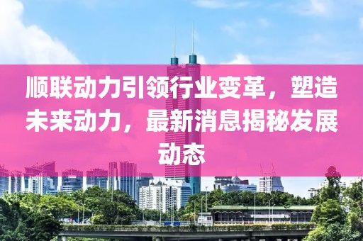 顺联动力引领行业变革，塑造未来动力，最新消息揭秘发展动态