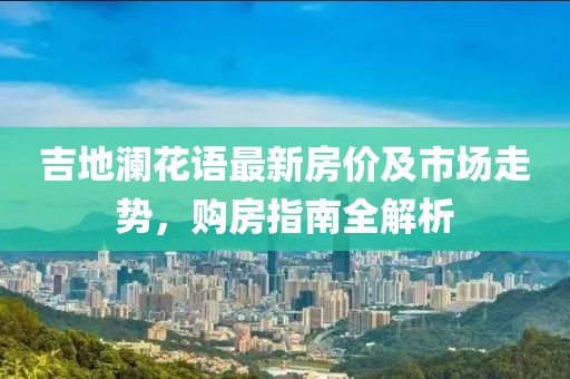 吉地澜花语最新房价及市场走势，购房指南全解析