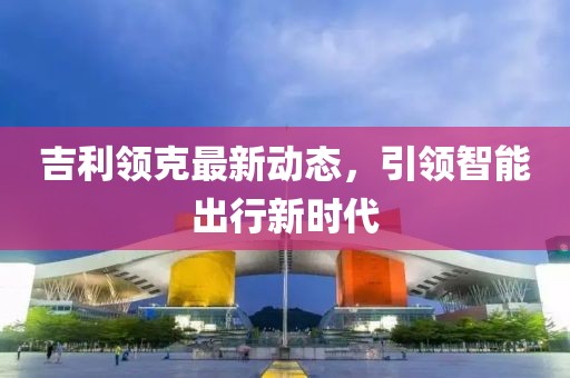 吉利领克最新动态，引领智能出行新时代
