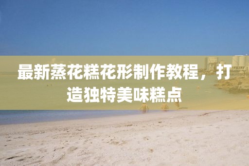 最新蒸花糕花形制作教程，打造独特美味糕点