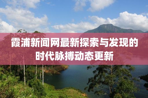 霞浦新闻网最新探索与发现的时代脉搏动态更新