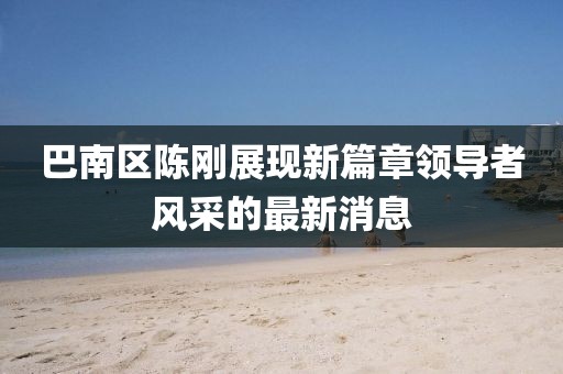 巴南区陈刚展现新篇章领导者风采的最新消息
