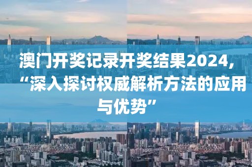 澳门开奖记录开奖结果2024,“深入探讨权威解析方法的应用与优势”