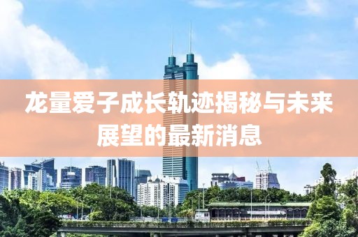 龙量爱子成长轨迹揭秘与未来展望的最新消息