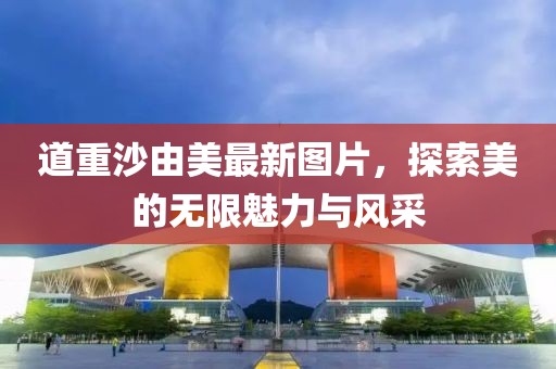 道重沙由美最新图片，探索美的无限魅力与风采