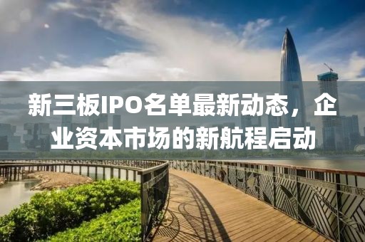 新三板IPO名单最新动态，企业资本市场的新航程启动
