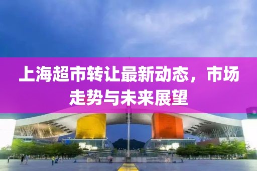 上海超市转让最新动态，市场走势与未来展望