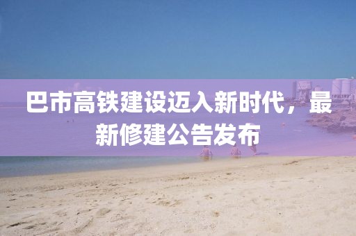 巴市高铁建设迈入新时代，最新修建公告发布