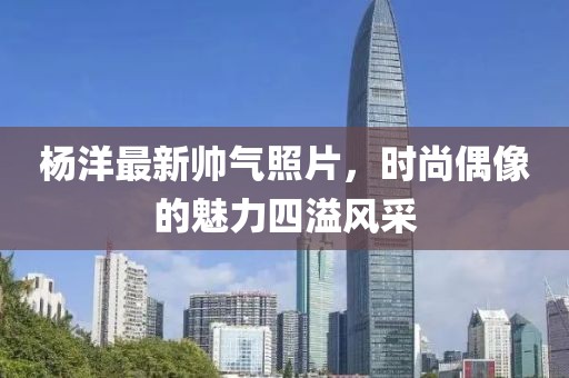 杨洋最新帅气照片，时尚偶像的魅力四溢风采