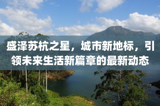 盛泽苏杭之星，城市新地标，引领未来生活新篇章的最新动态