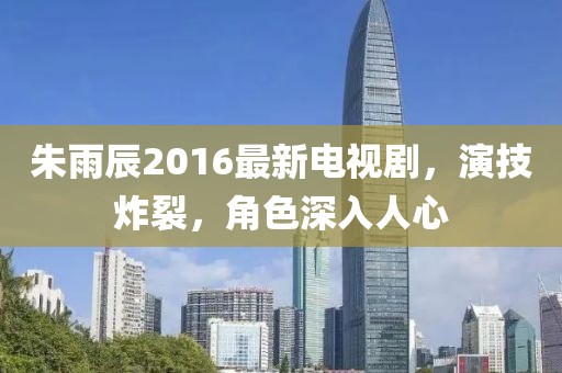 朱雨辰2016最新电视剧，演技炸裂，角色深入人心