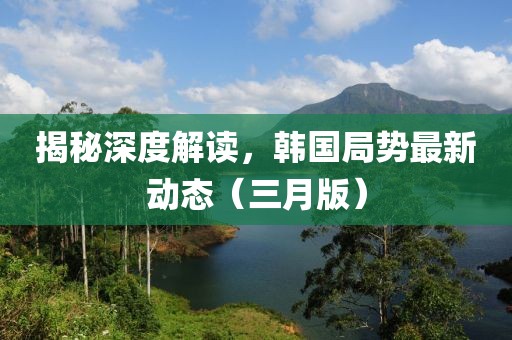 揭秘深度解读，韩国局势最新动态（三月版）