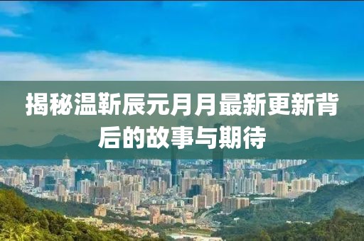 揭秘温靳辰元月月最新更新背后的故事与期待