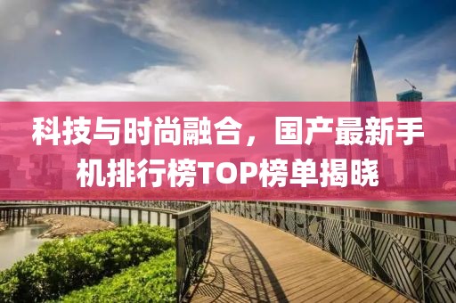 科技与时尚融合，国产最新手机排行榜TOP榜单揭晓