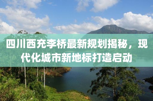 四川西充李桥最新规划揭秘，现代化城市新地标打造启动
