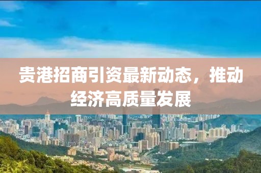 贵港招商引资最新动态，推动经济高质量发展