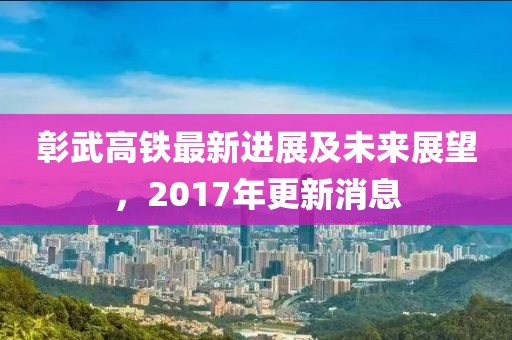 彰武高铁最新进展及未来展望，2017年更新消息