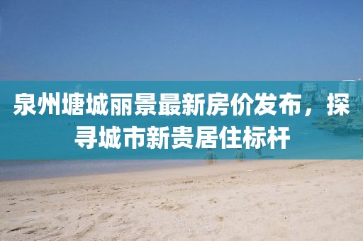 泉州塘城丽景最新房价发布，探寻城市新贵居住标杆