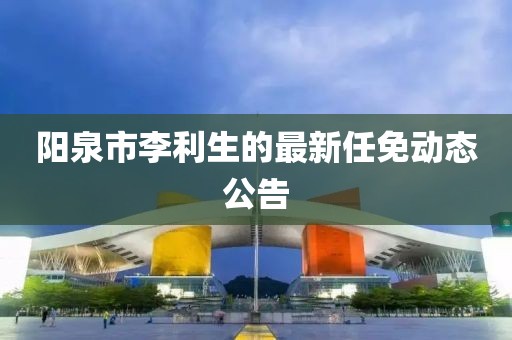 阳泉市李利生的最新任免动态公告
