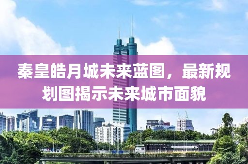 秦皇皓月城未来蓝图，最新规划图揭示未来城市面貌