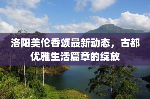 洛阳美伦香颂最新动态，古都优雅生活篇章的绽放