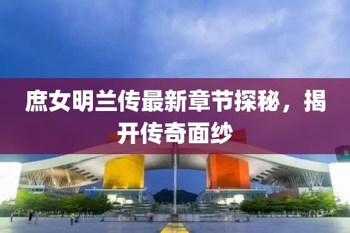 庶女明兰传最新章节探秘，揭开传奇面纱