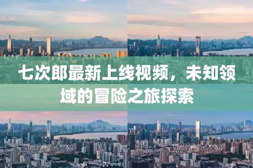 七次郎最新上线视频，未知领域的冒险之旅探索