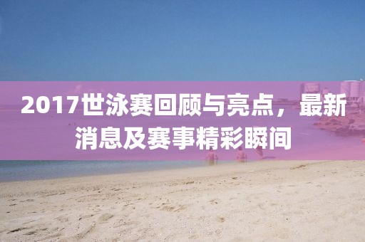 2017世泳赛回顾与亮点，最新消息及赛事精彩瞬间
