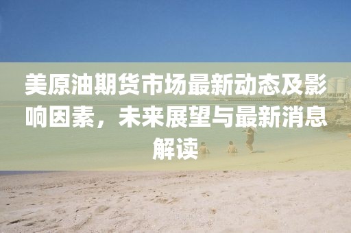 美原油期货市场最新动态及影响因素，未来展望与最新消息解读