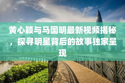 黄心颖与马国明最新视频揭秘，探寻明星背后的故事独家呈现