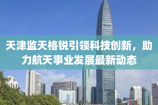 天津监天格锐引领科技创新，助力航天事业发展最新动态