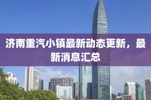 济南重汽小镇最新动态更新，最新消息汇总