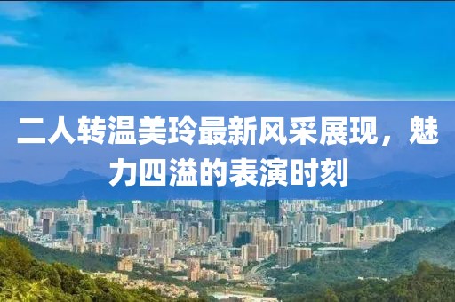 二人转温美玲最新风采展现，魅力四溢的表演时刻
