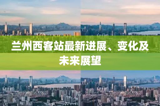 兰州西客站最新进展、变化及未来展望