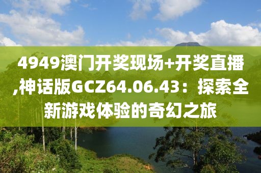4949澳门开奖现场+开奖直播,神话版GCZ64.06.43：探索全新游戏体验的奇幻之旅