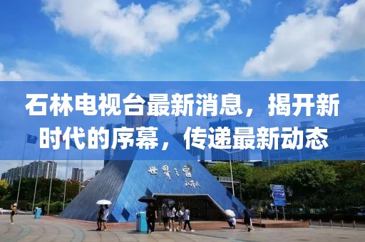 石林电视台最新消息，揭开新时代的序幕，传递最新动态