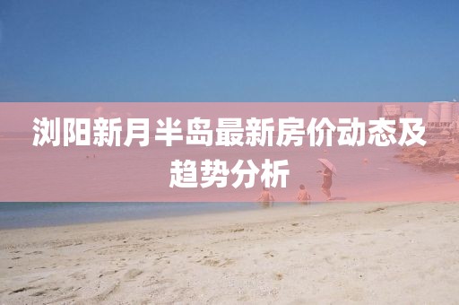 浏阳新月半岛最新房价动态及趋势分析