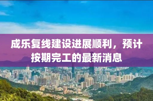 成乐复线建设进展顺利，预计按期完工的最新消息